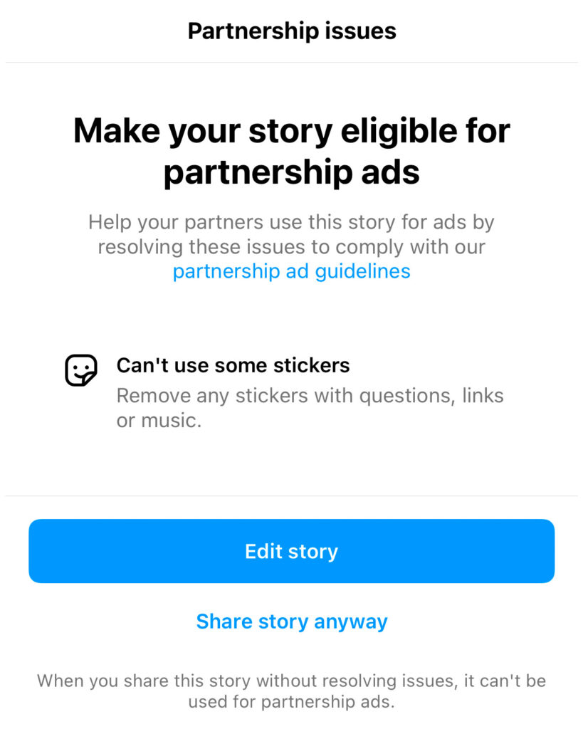 "Partnership issues. Make your story eligible for partnership ads. Help your partners use this story for ads by resolving these issues to comply with partnership ad guidelines. Can't use some stickers. Remove any stickers with questions, links, or music. Edit story. Share story anyway. When you share this story without resolving issues, it can't be used for partnership ads."