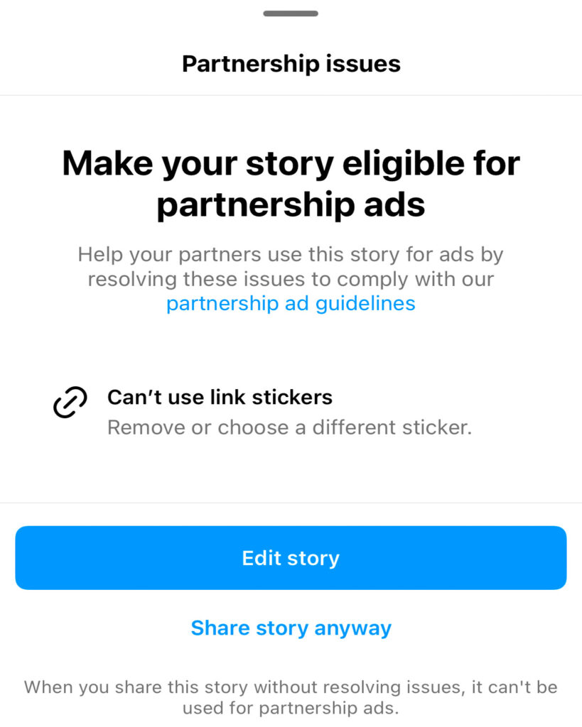 "Partnership issues. Make your story eligible for partnership ads. Help your partners use this story for ads by resolving these issues to comply with partnership ad guidelines. Can't use link stickers. Remove or choose a different sticker. Edit story. Share story anyway. When you share this story without resolving issues, it can't be used for partnership ads."